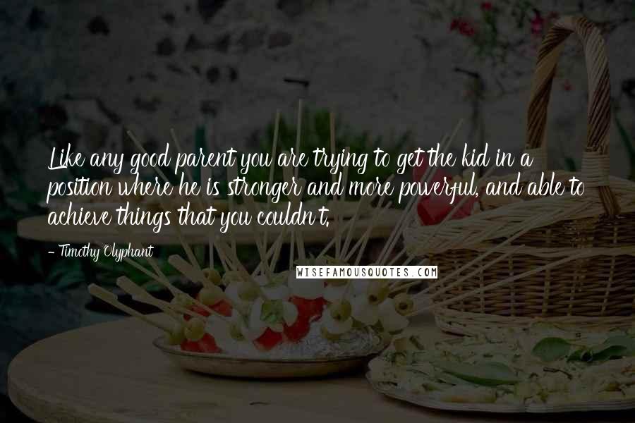 Timothy Olyphant Quotes: Like any good parent you are trying to get the kid in a position where he is stronger and more powerful, and able to achieve things that you couldn't.