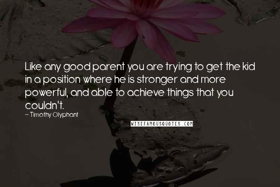 Timothy Olyphant Quotes: Like any good parent you are trying to get the kid in a position where he is stronger and more powerful, and able to achieve things that you couldn't.