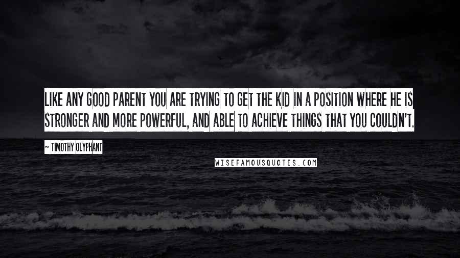 Timothy Olyphant Quotes: Like any good parent you are trying to get the kid in a position where he is stronger and more powerful, and able to achieve things that you couldn't.