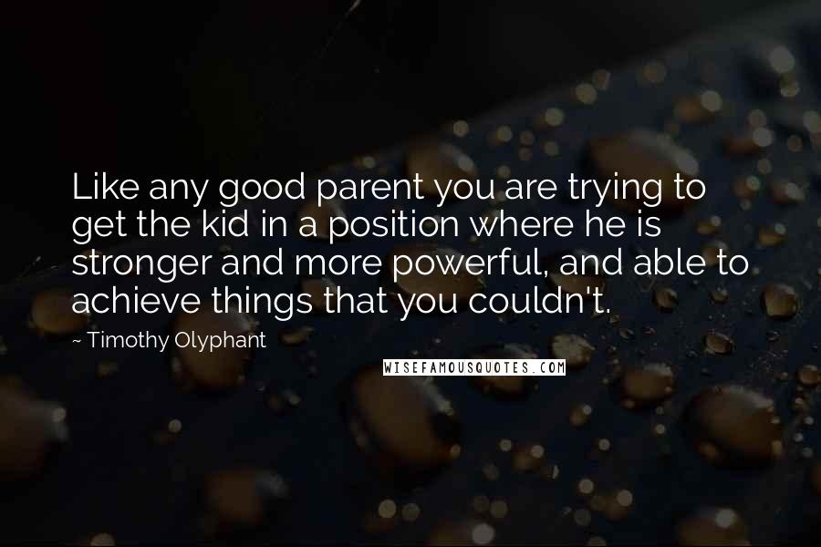 Timothy Olyphant Quotes: Like any good parent you are trying to get the kid in a position where he is stronger and more powerful, and able to achieve things that you couldn't.