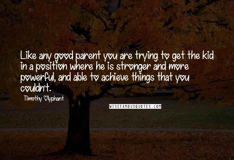 Timothy Olyphant Quotes: Like any good parent you are trying to get the kid in a position where he is stronger and more powerful, and able to achieve things that you couldn't.
