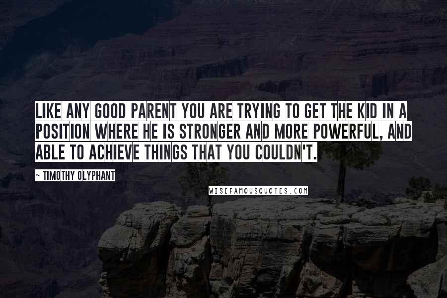 Timothy Olyphant Quotes: Like any good parent you are trying to get the kid in a position where he is stronger and more powerful, and able to achieve things that you couldn't.