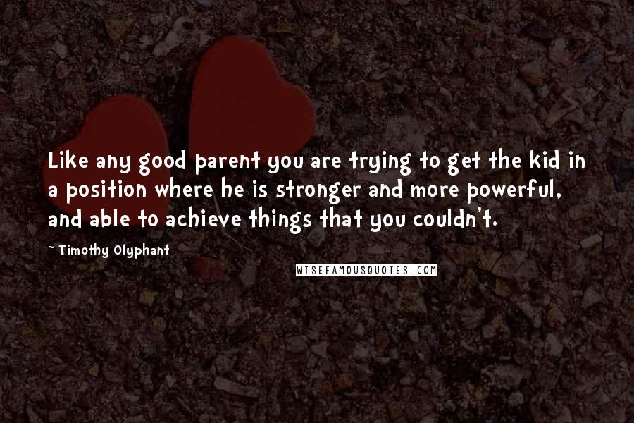 Timothy Olyphant Quotes: Like any good parent you are trying to get the kid in a position where he is stronger and more powerful, and able to achieve things that you couldn't.