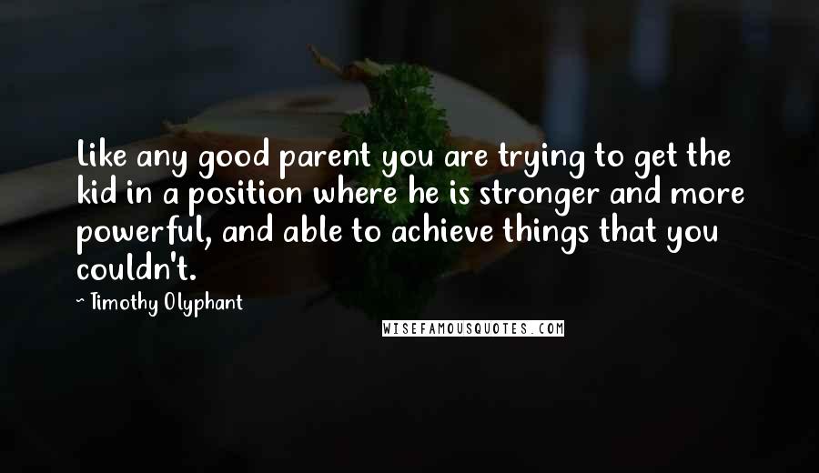 Timothy Olyphant Quotes: Like any good parent you are trying to get the kid in a position where he is stronger and more powerful, and able to achieve things that you couldn't.