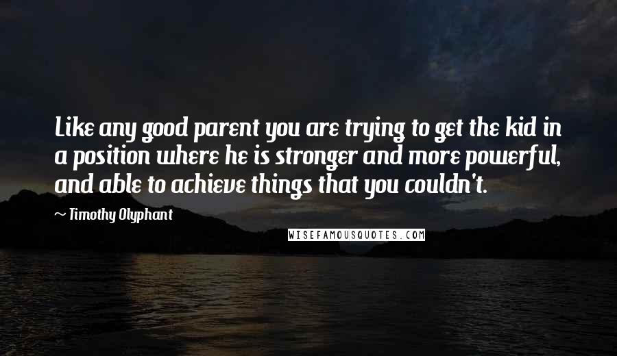 Timothy Olyphant Quotes: Like any good parent you are trying to get the kid in a position where he is stronger and more powerful, and able to achieve things that you couldn't.