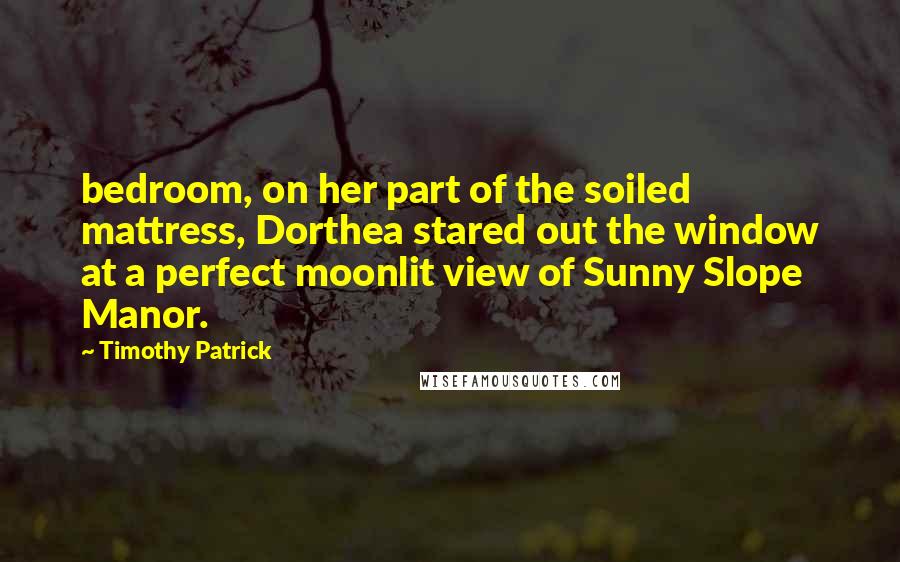 Timothy Patrick Quotes: bedroom, on her part of the soiled mattress, Dorthea stared out the window at a perfect moonlit view of Sunny Slope Manor.