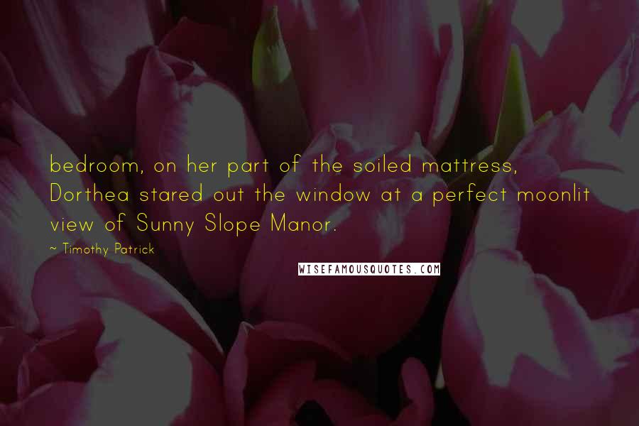 Timothy Patrick Quotes: bedroom, on her part of the soiled mattress, Dorthea stared out the window at a perfect moonlit view of Sunny Slope Manor.