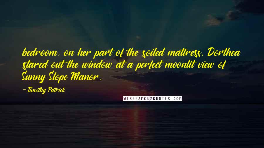 Timothy Patrick Quotes: bedroom, on her part of the soiled mattress, Dorthea stared out the window at a perfect moonlit view of Sunny Slope Manor.