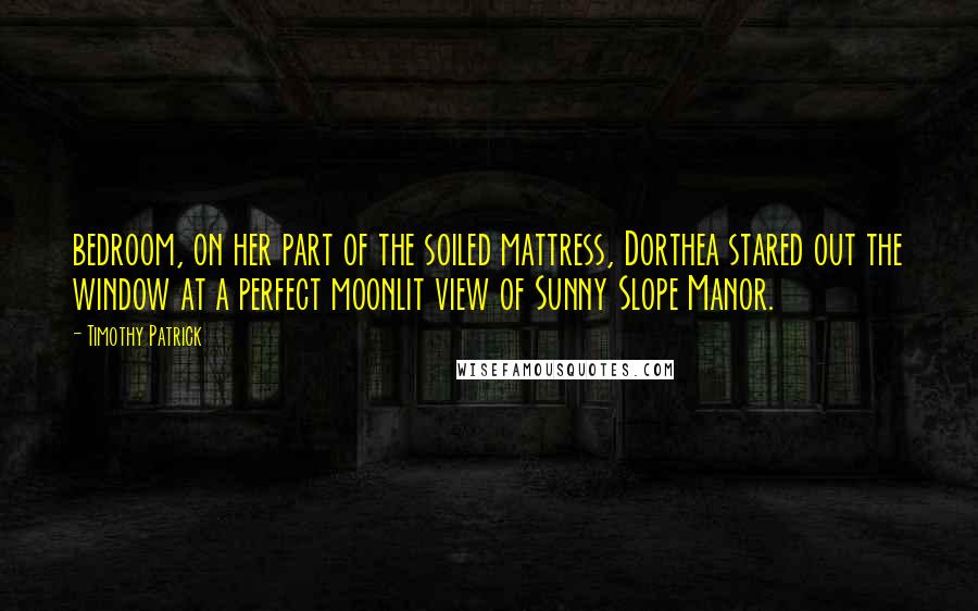 Timothy Patrick Quotes: bedroom, on her part of the soiled mattress, Dorthea stared out the window at a perfect moonlit view of Sunny Slope Manor.