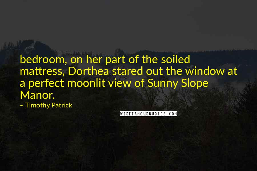 Timothy Patrick Quotes: bedroom, on her part of the soiled mattress, Dorthea stared out the window at a perfect moonlit view of Sunny Slope Manor.