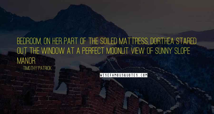 Timothy Patrick Quotes: bedroom, on her part of the soiled mattress, Dorthea stared out the window at a perfect moonlit view of Sunny Slope Manor.