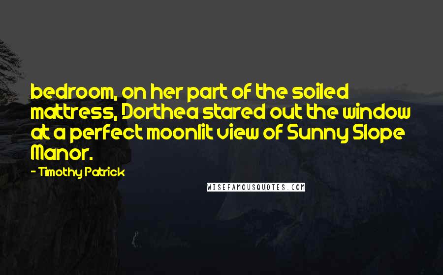 Timothy Patrick Quotes: bedroom, on her part of the soiled mattress, Dorthea stared out the window at a perfect moonlit view of Sunny Slope Manor.