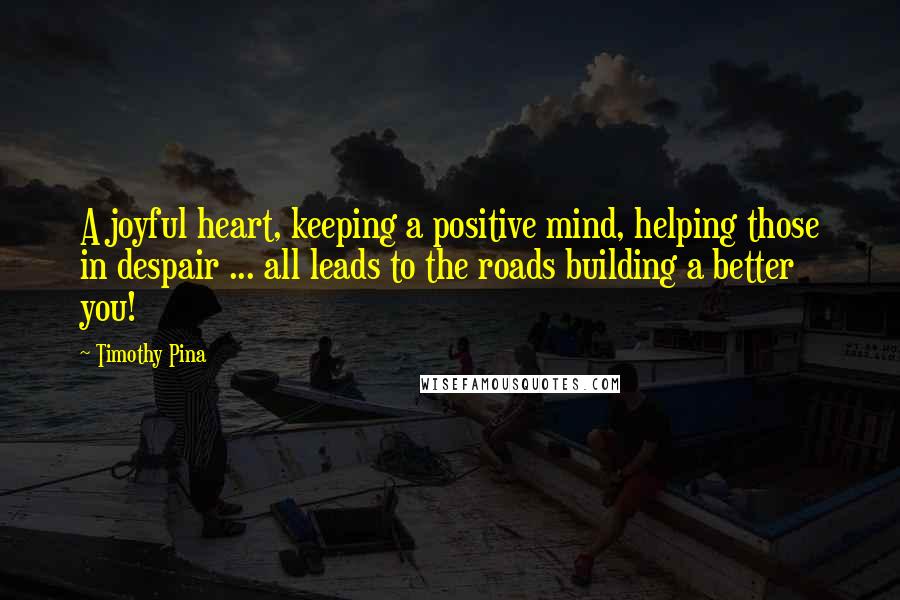 Timothy Pina Quotes: A joyful heart, keeping a positive mind, helping those in despair ... all leads to the roads building a better you!