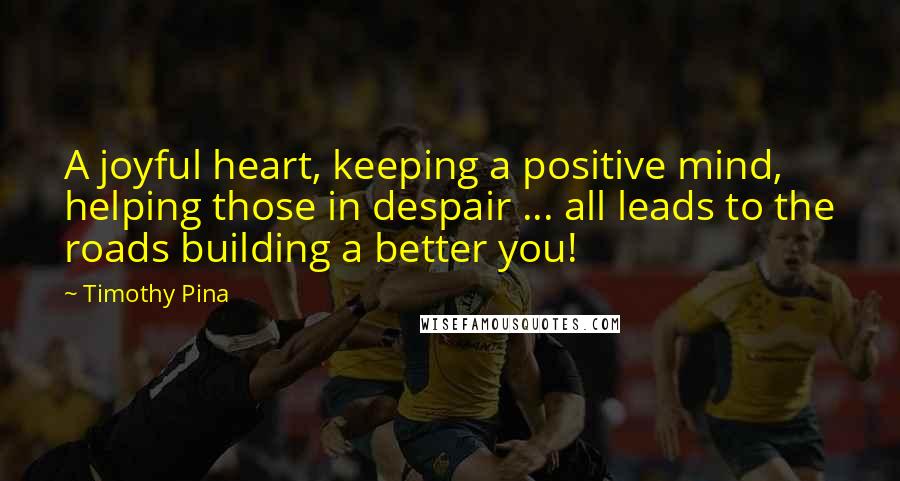 Timothy Pina Quotes: A joyful heart, keeping a positive mind, helping those in despair ... all leads to the roads building a better you!