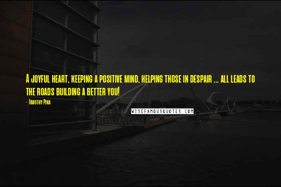 Timothy Pina Quotes: A joyful heart, keeping a positive mind, helping those in despair ... all leads to the roads building a better you!