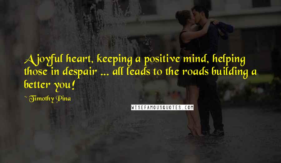 Timothy Pina Quotes: A joyful heart, keeping a positive mind, helping those in despair ... all leads to the roads building a better you!