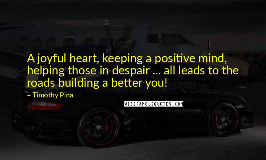 Timothy Pina Quotes: A joyful heart, keeping a positive mind, helping those in despair ... all leads to the roads building a better you!