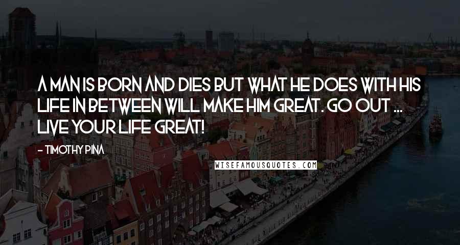 Timothy Pina Quotes: A Man is born and dies but what he does with his life in between will make him great. Go out ... Live your life great!