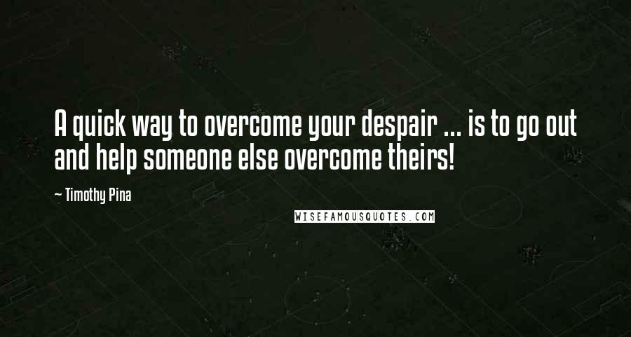 Timothy Pina Quotes: A quick way to overcome your despair ... is to go out and help someone else overcome theirs!