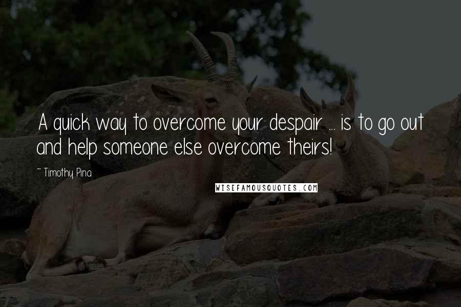 Timothy Pina Quotes: A quick way to overcome your despair ... is to go out and help someone else overcome theirs!