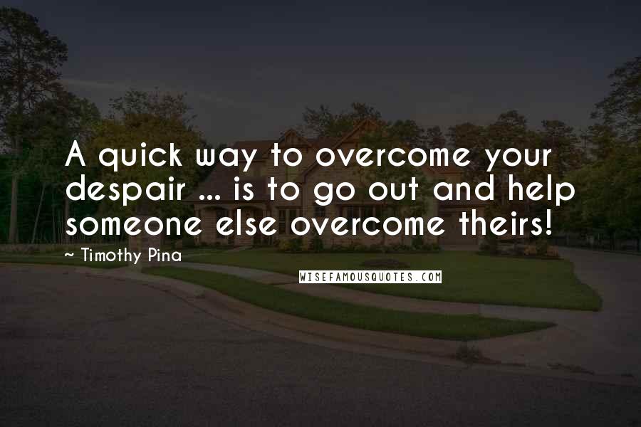 Timothy Pina Quotes: A quick way to overcome your despair ... is to go out and help someone else overcome theirs!