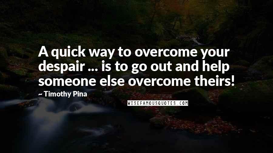 Timothy Pina Quotes: A quick way to overcome your despair ... is to go out and help someone else overcome theirs!
