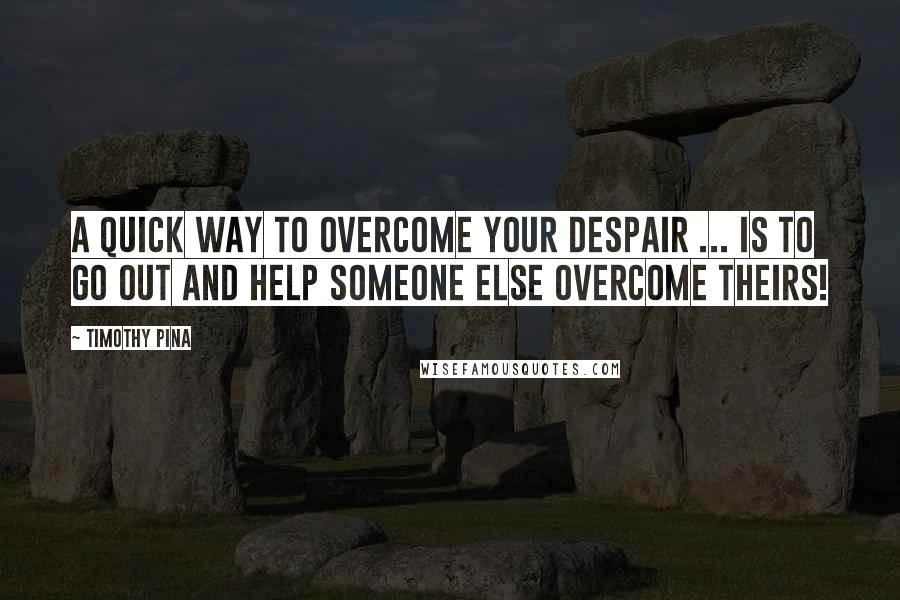 Timothy Pina Quotes: A quick way to overcome your despair ... is to go out and help someone else overcome theirs!