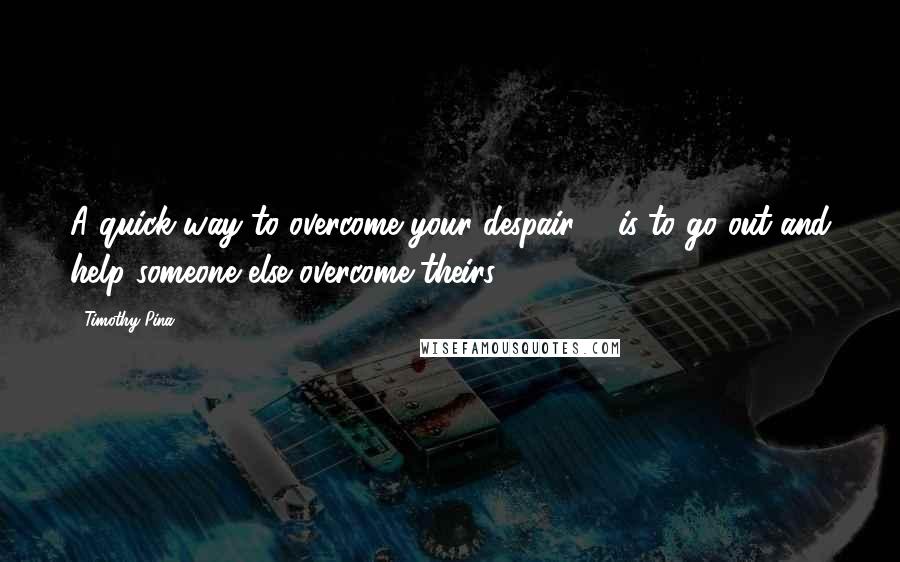 Timothy Pina Quotes: A quick way to overcome your despair ... is to go out and help someone else overcome theirs!