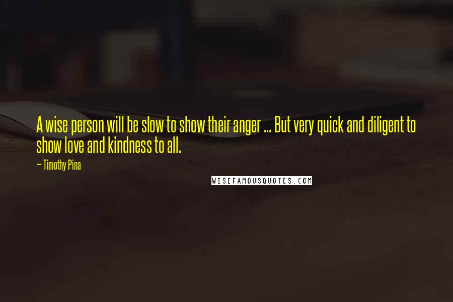 Timothy Pina Quotes: A wise person will be slow to show their anger ... But very quick and diligent to show love and kindness to all.