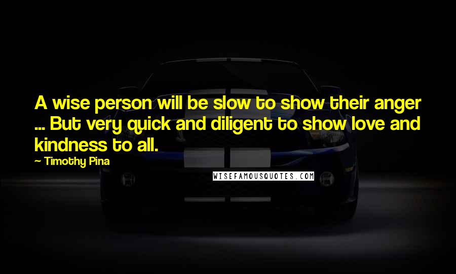 Timothy Pina Quotes: A wise person will be slow to show their anger ... But very quick and diligent to show love and kindness to all.