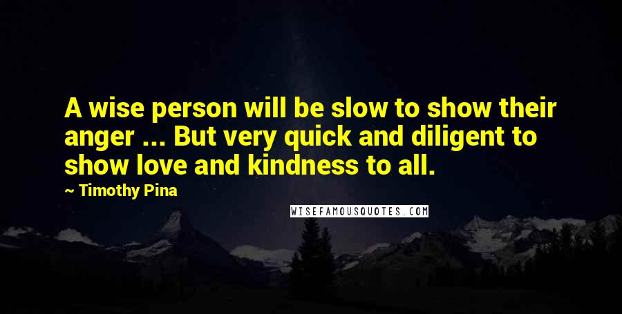 Timothy Pina Quotes: A wise person will be slow to show their anger ... But very quick and diligent to show love and kindness to all.