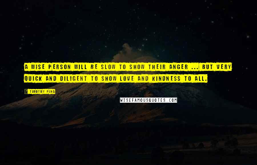 Timothy Pina Quotes: A wise person will be slow to show their anger ... But very quick and diligent to show love and kindness to all.