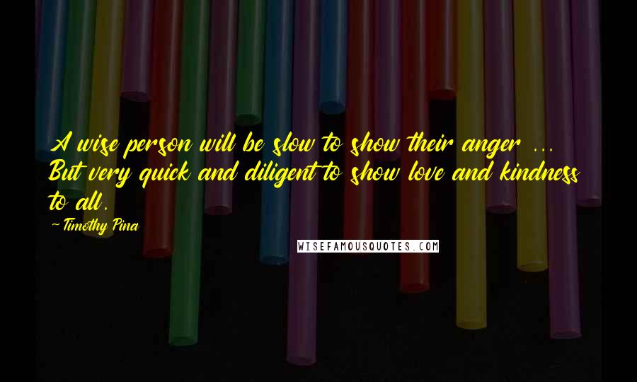 Timothy Pina Quotes: A wise person will be slow to show their anger ... But very quick and diligent to show love and kindness to all.