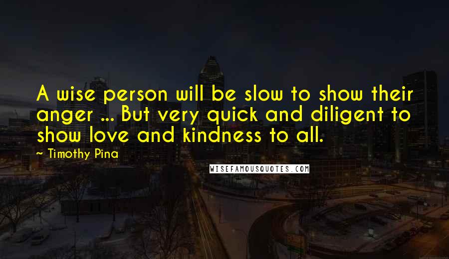 Timothy Pina Quotes: A wise person will be slow to show their anger ... But very quick and diligent to show love and kindness to all.