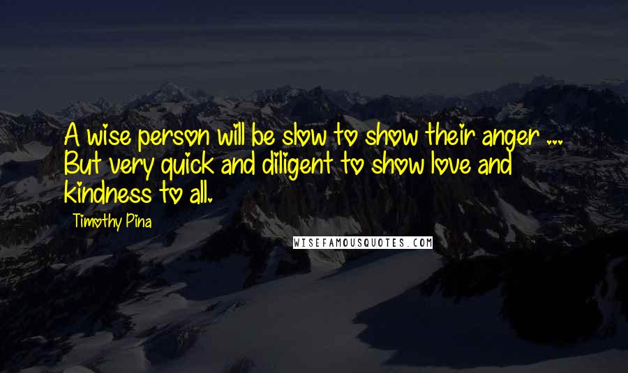 Timothy Pina Quotes: A wise person will be slow to show their anger ... But very quick and diligent to show love and kindness to all.