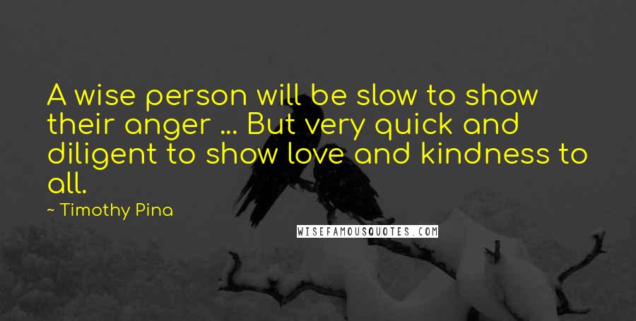 Timothy Pina Quotes: A wise person will be slow to show their anger ... But very quick and diligent to show love and kindness to all.