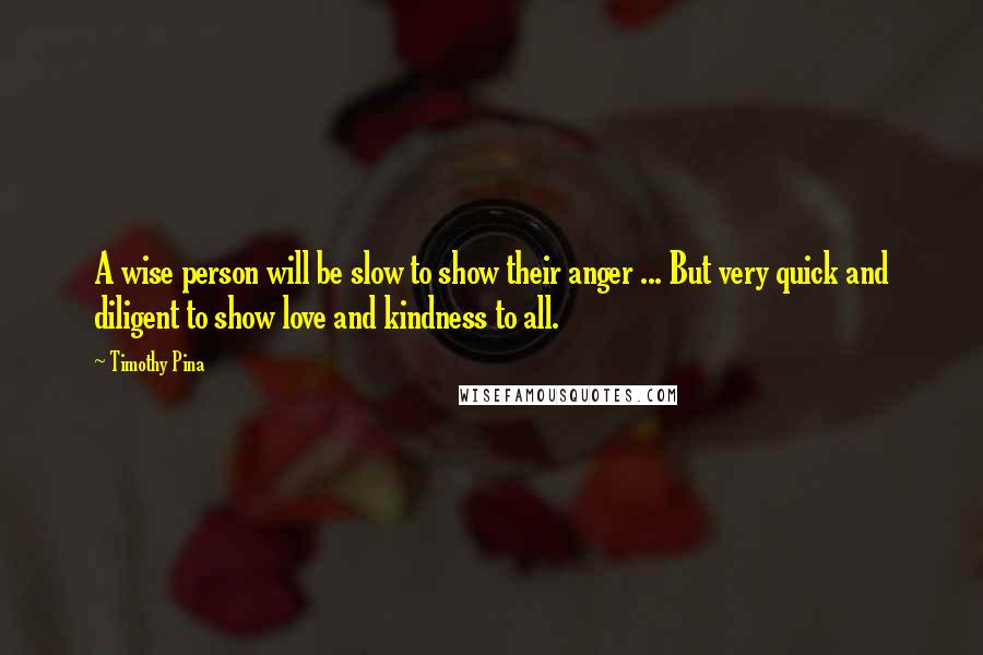 Timothy Pina Quotes: A wise person will be slow to show their anger ... But very quick and diligent to show love and kindness to all.