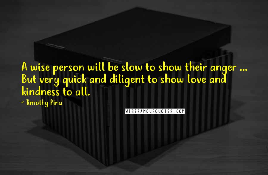 Timothy Pina Quotes: A wise person will be slow to show their anger ... But very quick and diligent to show love and kindness to all.