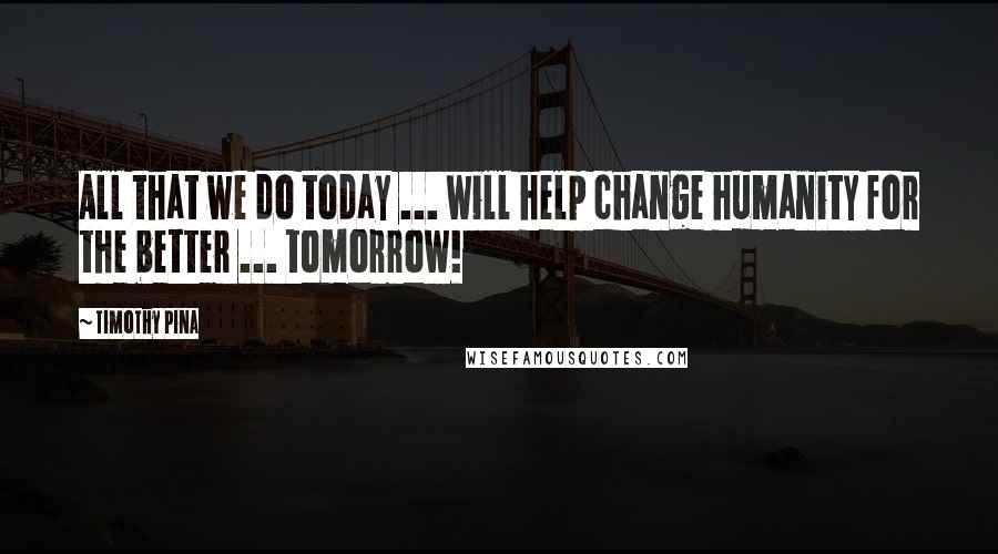 Timothy Pina Quotes: All that we do today ... will help change humanity for the better ... tomorrow!