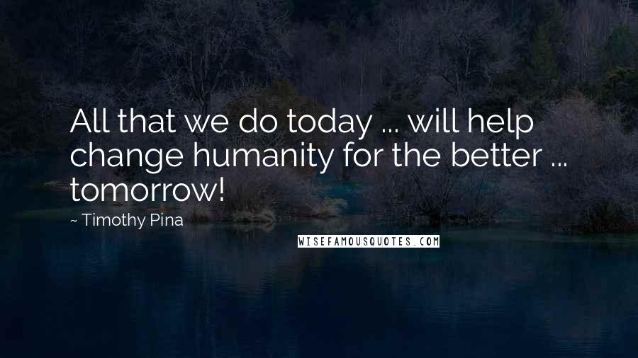 Timothy Pina Quotes: All that we do today ... will help change humanity for the better ... tomorrow!