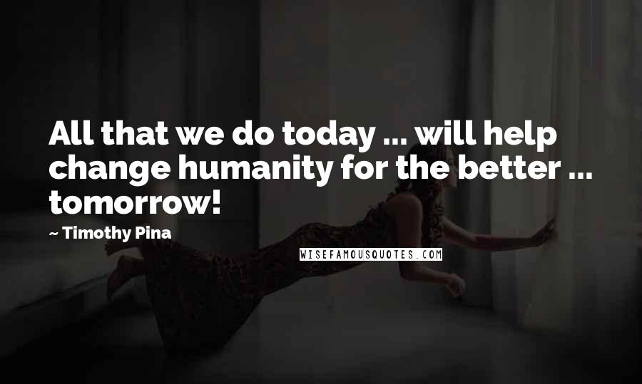 Timothy Pina Quotes: All that we do today ... will help change humanity for the better ... tomorrow!