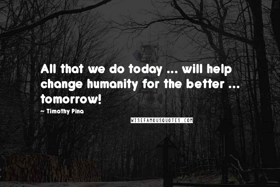 Timothy Pina Quotes: All that we do today ... will help change humanity for the better ... tomorrow!