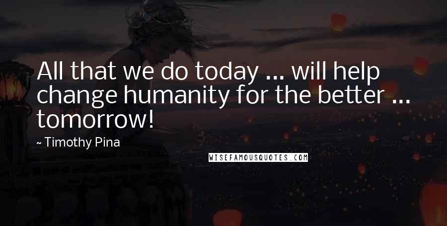 Timothy Pina Quotes: All that we do today ... will help change humanity for the better ... tomorrow!