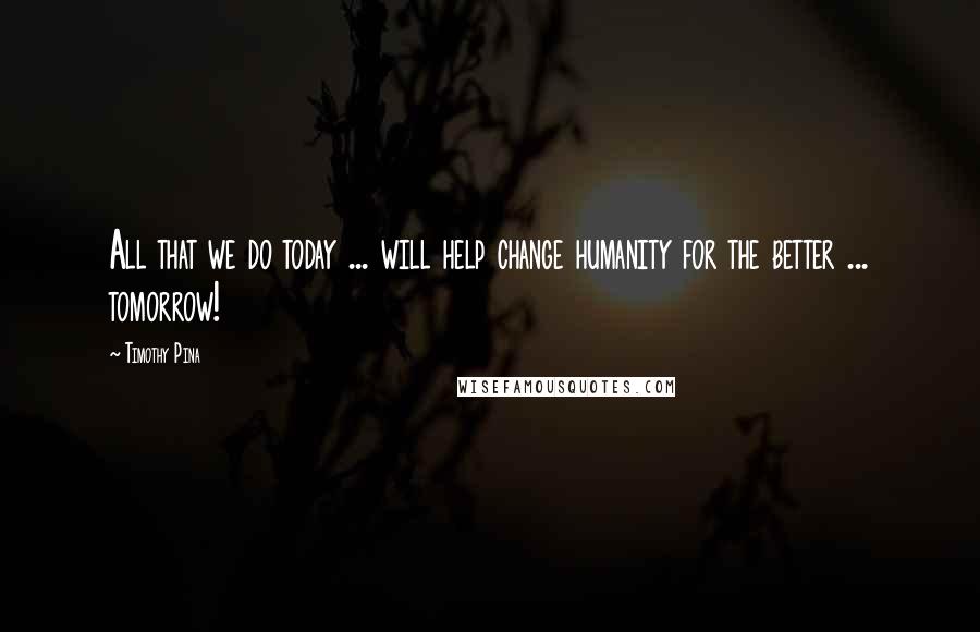 Timothy Pina Quotes: All that we do today ... will help change humanity for the better ... tomorrow!