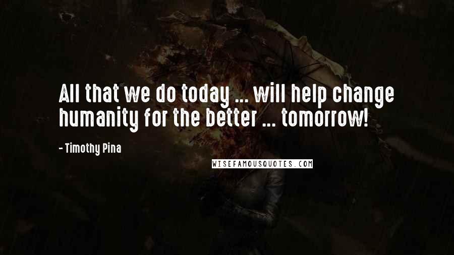 Timothy Pina Quotes: All that we do today ... will help change humanity for the better ... tomorrow!