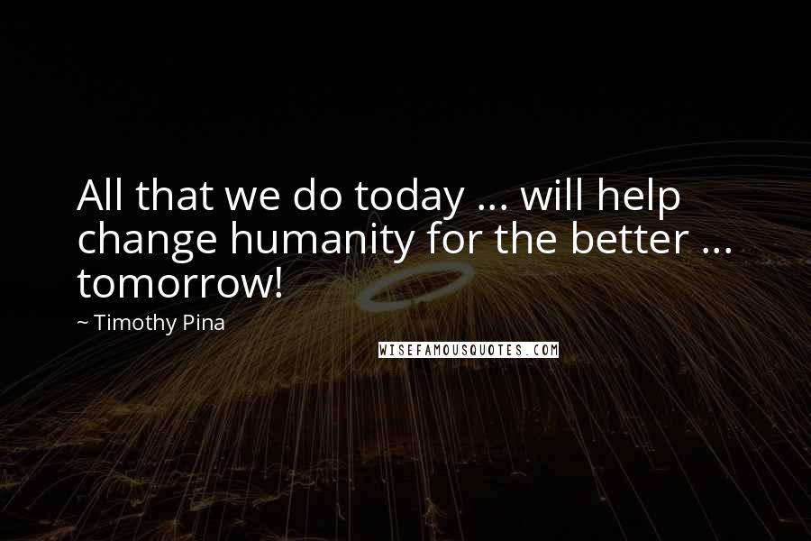 Timothy Pina Quotes: All that we do today ... will help change humanity for the better ... tomorrow!