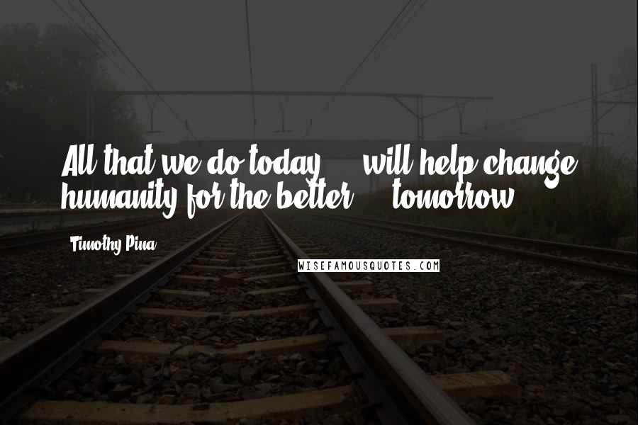 Timothy Pina Quotes: All that we do today ... will help change humanity for the better ... tomorrow!