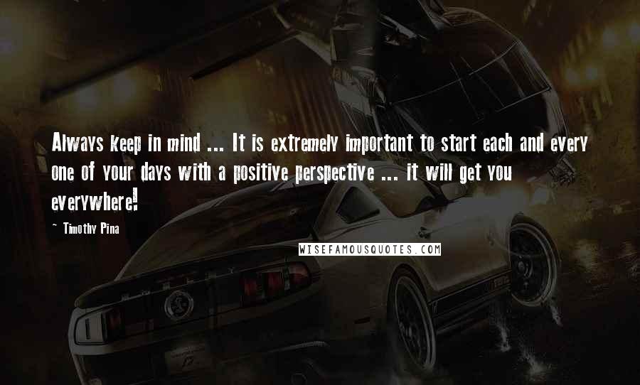 Timothy Pina Quotes: Always keep in mind ... It is extremely important to start each and every one of your days with a positive perspective ... it will get you everywhere!