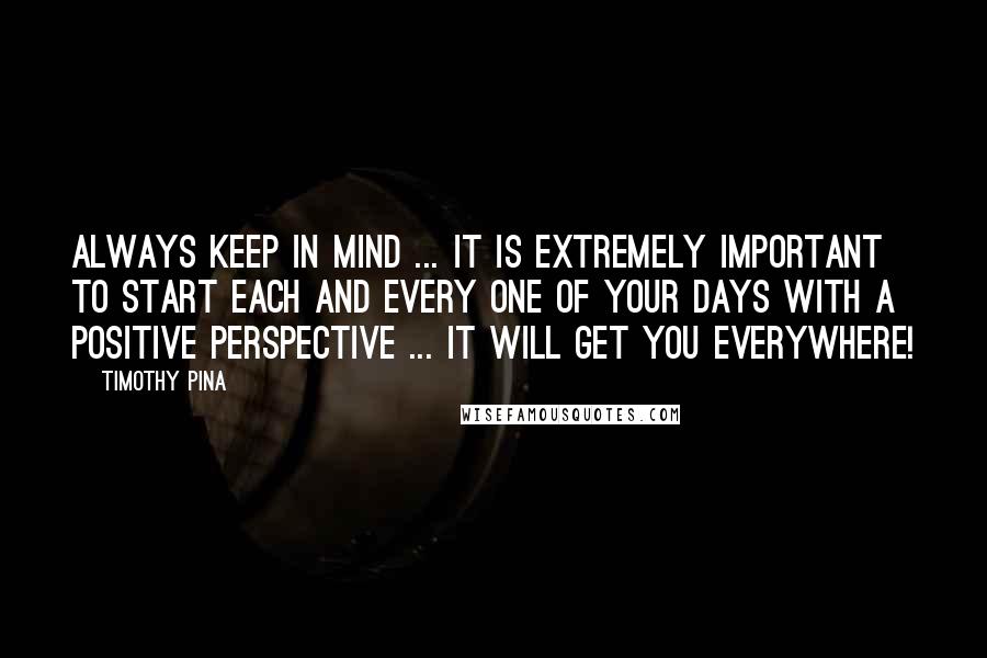 Timothy Pina Quotes: Always keep in mind ... It is extremely important to start each and every one of your days with a positive perspective ... it will get you everywhere!