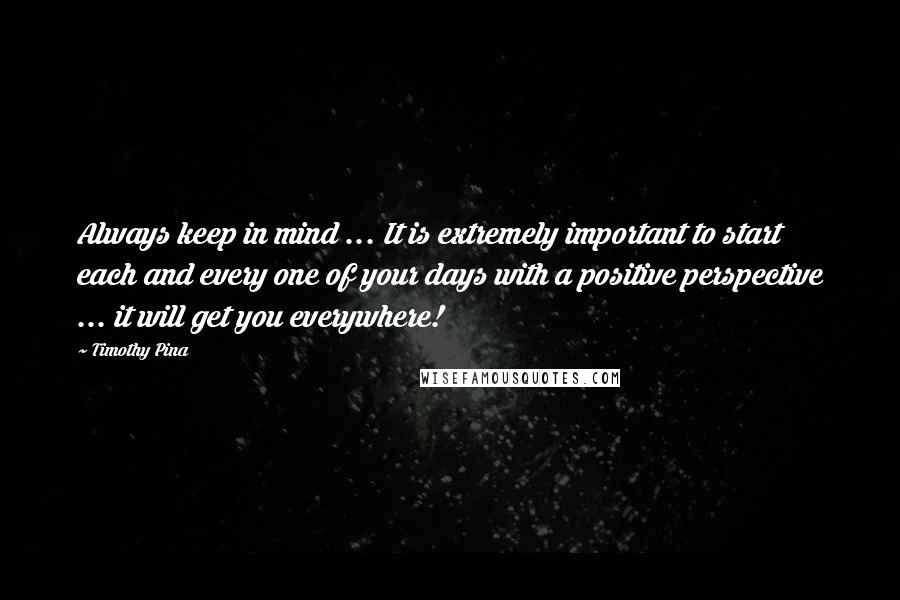 Timothy Pina Quotes: Always keep in mind ... It is extremely important to start each and every one of your days with a positive perspective ... it will get you everywhere!